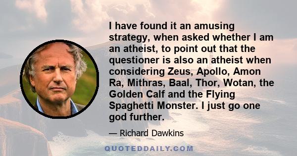 I have found it an amusing strategy, when asked whether I am an atheist, to point out that the questioner is also an atheist when considering Zeus, Apollo, Amon Ra, Mithras, Baal, Thor, Wotan, the Golden Calf and the