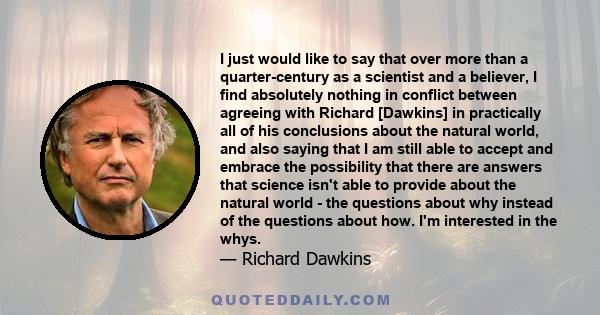 I just would like to say that over more than a quarter-century as a scientist and a believer, I find absolutely nothing in conflict between agreeing with Richard [Dawkins] in practically all of his conclusions about the 