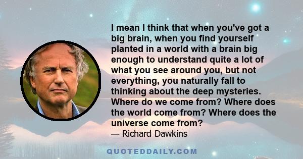 I mean I think that when you've got a big brain, when you find yourself planted in a world with a brain big enough to understand quite a lot of what you see around you, but not everything, you naturally fall to thinking 