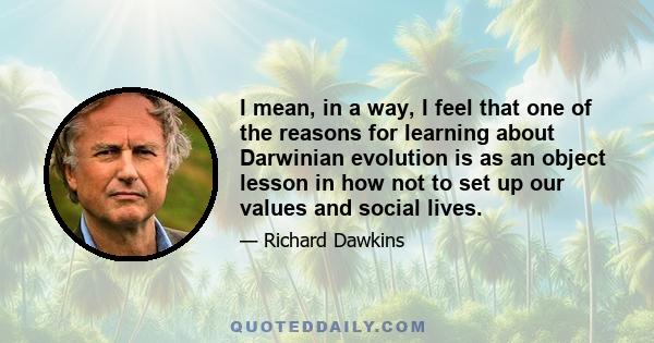 I mean, in a way, I feel that one of the reasons for learning about Darwinian evolution is as an object lesson in how not to set up our values and social lives.