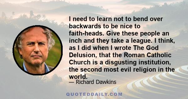 I need to learn not to bend over backwards to be nice to faith-heads. Give these people an inch and they take a league. I think, as I did when I wrote The God Delusion, that the Roman Catholic Church is a disgusting