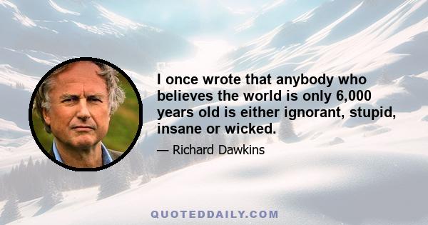 I once wrote that anybody who believes the world is only 6,000 years old is either ignorant, stupid, insane or wicked.