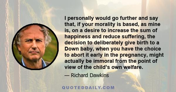 I personally would go further and say that, if your morality is based, as mine is, on a desire to increase the sum of happiness and reduce suffering, the decision to deliberately give birth to a Down baby, when you have 