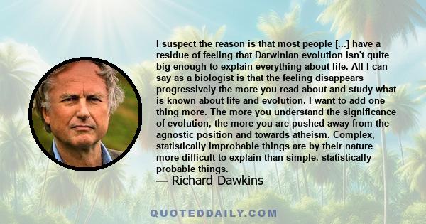 I suspect the reason is that most people [...] have a residue of feeling that Darwinian evolution isn't quite big enough to explain everything about life. All I can say as a biologist is that the feeling disappears