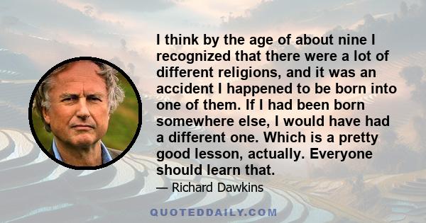 I think by the age of about nine I recognized that there were a lot of different religions, and it was an accident I happened to be born into one of them. If I had been born somewhere else, I would have had a different