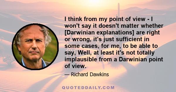 I think from my point of view - I won't say it doesn't matter whether [Darwinian explanations] are right or wrong, it's just sufficient in some cases, for me, to be able to say, Well, at least it's not totally