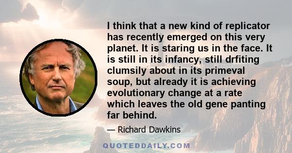 I think that a new kind of replicator has recently emerged on this very planet. It is staring us in the face. It is still in its infancy, still drfiting clumsily about in its primeval soup, but already it is achieving