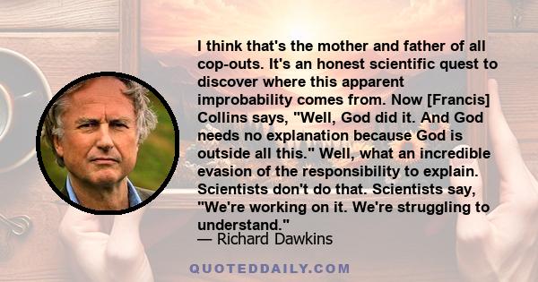 I think that's the mother and father of all cop-outs. It's an honest scientific quest to discover where this apparent improbability comes from. Now [Francis] Collins says, Well, God did it. And God needs no explanation