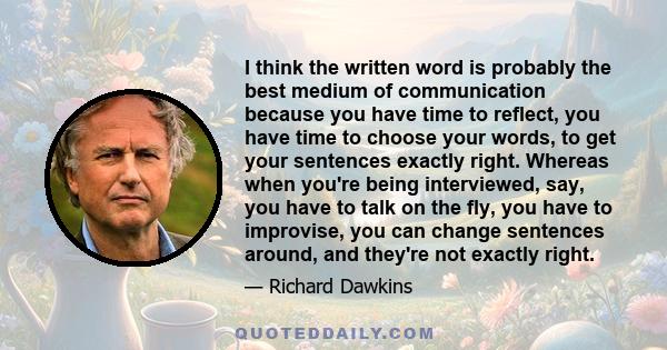 I think the written word is probably the best medium of communication because you have time to reflect, you have time to choose your words, to get your sentences exactly right. Whereas when you're being interviewed,