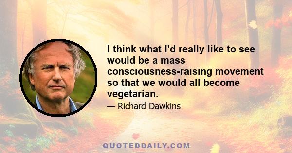 I think what I'd really like to see would be a mass consciousness-raising movement so that we would all become vegetarian.