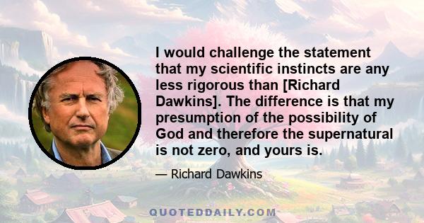 I would challenge the statement that my scientific instincts are any less rigorous than [Richard Dawkins]. The difference is that my presumption of the possibility of God and therefore the supernatural is not zero, and