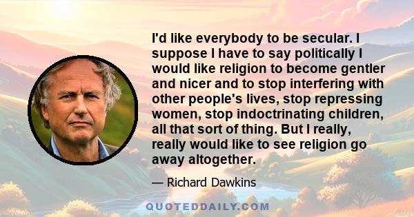 I'd like everybody to be secular. I suppose I have to say politically I would like religion to become gentler and nicer and to stop interfering with other people's lives, stop repressing women, stop indoctrinating