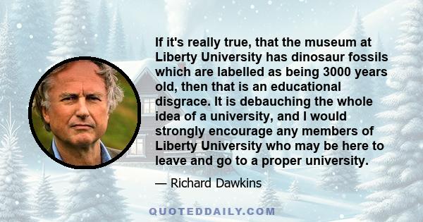 If it's really true, that the museum at Liberty University has dinosaur fossils which are labelled as being 3000 years old, then that is an educational disgrace. It is debauching the whole idea of a university, and I