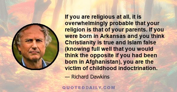 If you are religious at all, it is overwhelmingly probable that your religion is that of your parents. If you were born in Arkansas and you think Christianity is true and Islam false (knowing full well that you would