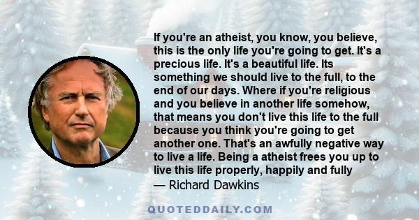 If you're an atheist, you know, you believe, this is the only life you're going to get. It's a precious life. It's a beautiful life. Its something we should live to the full, to the end of our days. Where if you're