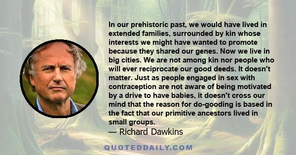 In our prehistoric past, we would have lived in extended families, surrounded by kin whose interests we might have wanted to promote because they shared our genes. Now we live in big cities. We are not among kin nor