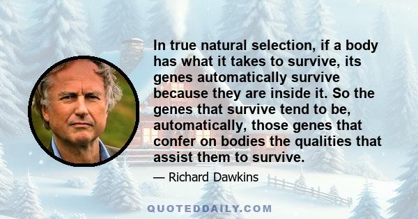 In true natural selection, if a body has what it takes to survive, its genes automatically survive because they are inside it. So the genes that survive tend to be, automatically, those genes that confer on bodies the