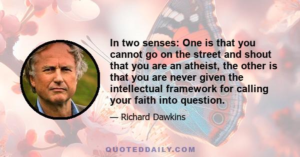 In two senses: One is that you cannot go on the street and shout that you are an atheist, the other is that you are never given the intellectual framework for calling your faith into question.