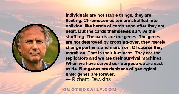 Individuals are not stable things, they are fleeting. Chromosomes too are shuffled into oblivion, like hands of cards soon after they are dealt. But the cards themselves survive the shuffling. The cards are the genes.