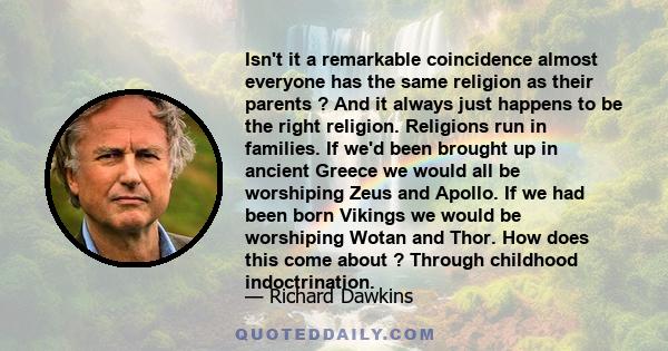 Isn't it a remarkable coincidence almost everyone has the same religion as their parents ? And it always just happens to be the right religion. Religions run in families. If we'd been brought up in ancient Greece we