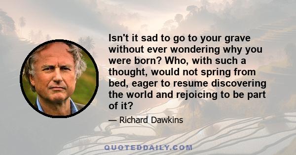 Isn't it sad to go to your grave without ever wondering why you were born? Who, with such a thought, would not spring from bed, eager to resume discovering the world and rejoicing to be part of it?