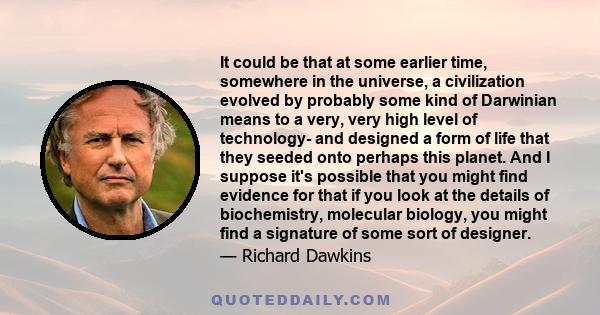 It could be that at some earlier time, somewhere in the universe, a civilization evolved by probably some kind of Darwinian means to a very, very high level of technology- and designed a form of life that they seeded