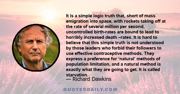 It is a simple logic truth that, short of mass emigration into space, with rockets taking off at the rate of several million per second, uncontrolled birth-rates are bound to lead to horribly increased death –rates. It