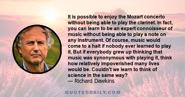 It is possible to enjoy the Mozart concerto without being able to play the clarinet. In fact, you can learn to be an expert connoisseur of music without being able to play a note on any instrument. Of course, music