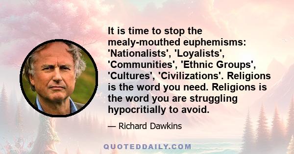 It is time to stop the mealy-mouthed euphemisms: 'Nationalists', 'Loyalists', 'Communities', 'Ethnic Groups', 'Cultures', 'Civilizations'. Religions is the word you need. Religions is the word you are struggling