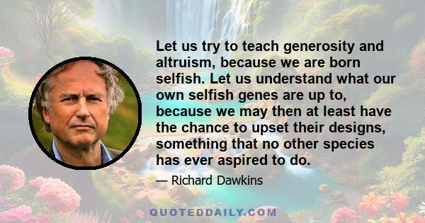 Let us try to teach generosity and altruism, because we are born selfish. Let us understand what our own selfish genes are up to, because we may then at least have the chance to upset their designs, something that no