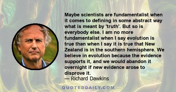 Maybe scientists are fundamentalist when it comes to defining in some abstract way what is meant by 'truth'. But so is everybody else. I am no more fundamentalist when I say evolution is true than when I say it is true