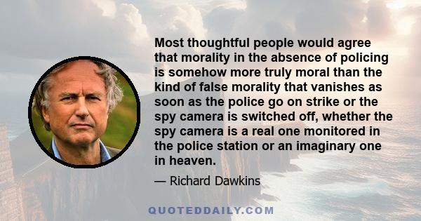 Most thoughtful people would agree that morality in the absence of policing is somehow more truly moral than the kind of false morality that vanishes as soon as the police go on strike or the spy camera is switched off, 