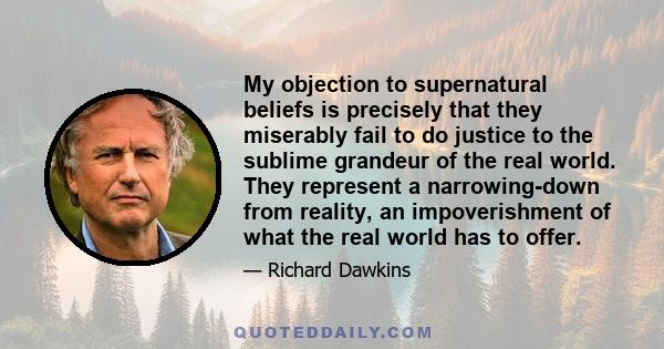 My objection to supernatural beliefs is precisely that they miserably fail to do justice to the sublime grandeur of the real world. They represent a narrowing-down from reality, an impoverishment of what the real world