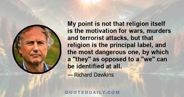 My point is not that religion itself is the motivation for wars, murders and terrorist attacks, but that religion is the principal label, and the most dangerous one, by which a they as opposed to a we can be identified