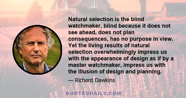 Natural selection is the blind watchmaker, blind because it does not see ahead, does not plan consequences, has no purpose in view. Yet the living results of natural selection overwhelmingly impress us with the