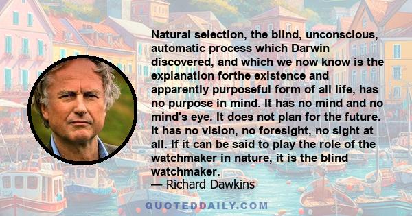 Natural selection, the blind, unconscious, automatic process which Darwin discovered, and which we now know is the explanation forthe existence and apparently purposeful form of all life, has no purpose in mind. It has