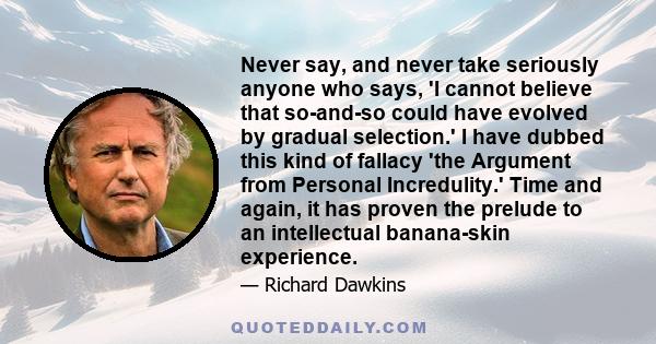 Never say, and never take seriously anyone who says, 'I cannot believe that so-and-so could have evolved by gradual selection.' I have dubbed this kind of fallacy 'the Argument from Personal Incredulity.' Time and