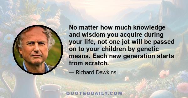 No matter how much knowledge and wisdom you acquire during your life, not one jot will be passed on to your children by genetic means. Each new generation starts from scratch.