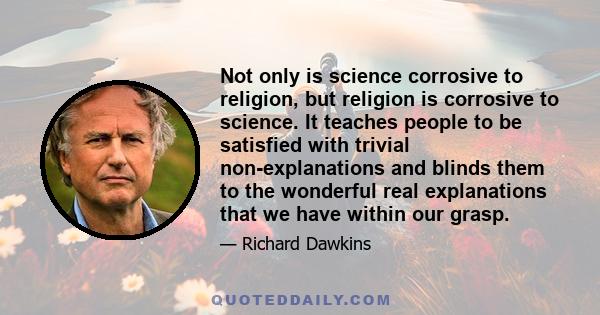 Not only is science corrosive to religion, but religion is corrosive to science. It teaches people to be satisfied with trivial non-explanations and blinds them to the wonderful real explanations that we have within our 