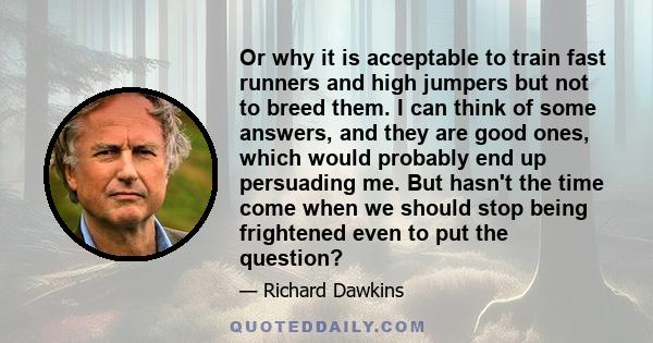 Or why it is acceptable to train fast runners and high jumpers but not to breed them. I can think of some answers, and they are good ones, which would probably end up persuading me. But hasn't the time come when we