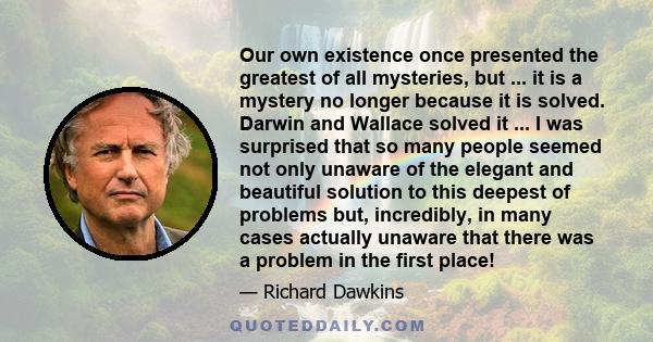 Our own existence once presented the greatest of all mysteries, but ... it is a mystery no longer because it is solved. Darwin and Wallace solved it ... I was surprised that so many people seemed not only unaware of the 