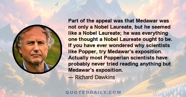 Part of the appeal was that Medawar was not only a Nobel Laureate, but he seemed like a Nobel Laureate; he was everything one thought a Nobel Laureate ought to be. If you have ever wondered why scientists like Popper,