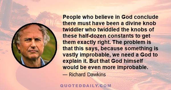 People who believe in God conclude there must have been a divine knob twiddler who twiddled the knobs of these half-dozen constants to get them exactly right. The problem is that this says, because something is vastly