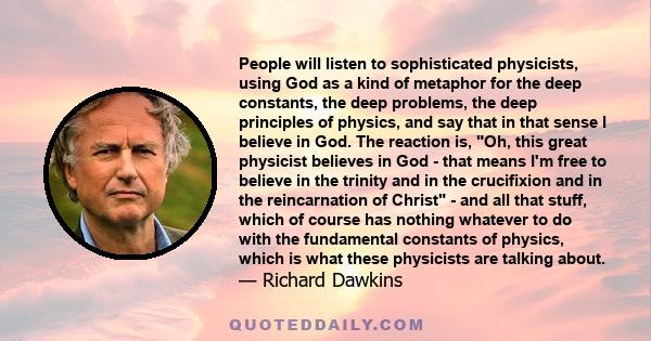 People will listen to sophisticated physicists, using God as a kind of metaphor for the deep constants, the deep problems, the deep principles of physics, and say that in that sense I believe in God. The reaction is,