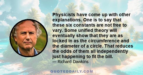 Physicists have come up with other explanations. One is to say that these six constants are not free to vary. Some unified theory will eventually show that they are as locked in as the circumference and the diameter of