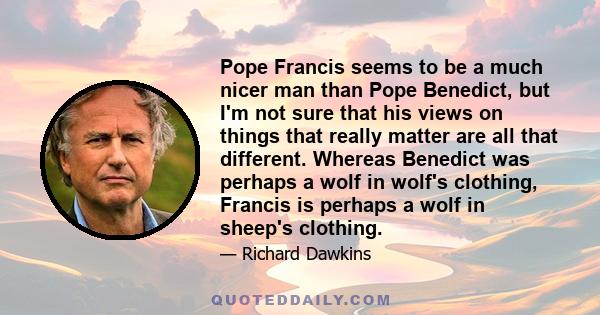 Pope Francis seems to be a much nicer man than Pope Benedict, but I'm not sure that his views on things that really matter are all that different. Whereas Benedict was perhaps a wolf in wolf's clothing, Francis is