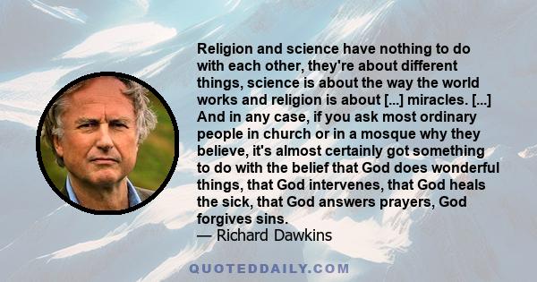 Religion and science have nothing to do with each other, they're about different things, science is about the way the world works and religion is about [...] miracles. [...] And in any case, if you ask most ordinary