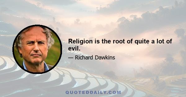 Religion is the root of quite a lot of evil.