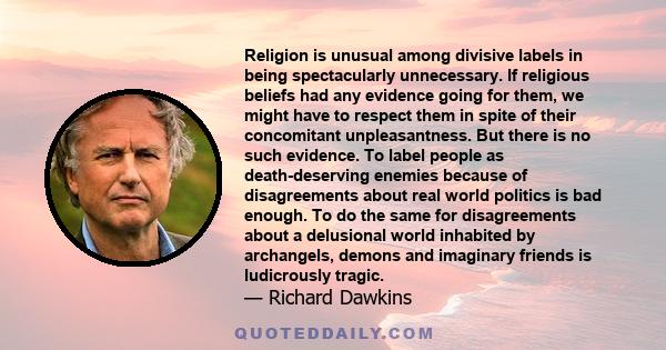 Religion is unusual among divisive labels in being spectacularly unnecessary. If religious beliefs had any evidence going for them, we might have to respect them in spite of their concomitant unpleasantness. But there