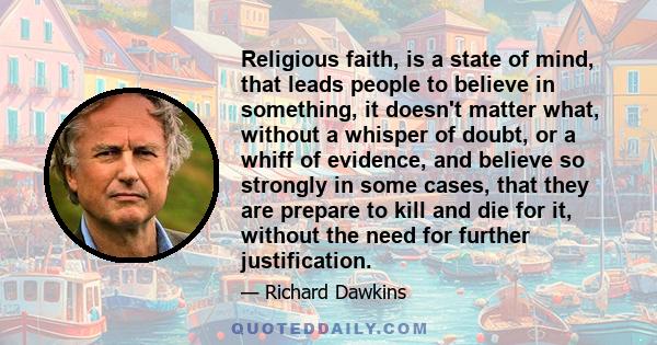 Religious faith, is a state of mind, that leads people to believe in something, it doesn't matter what, without a whisper of doubt, or a whiff of evidence, and believe so strongly in some cases, that they are prepare to 